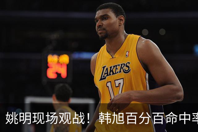 姚明现场观战！韩旭百分百命中率 盖帽得分盘活自由人内线